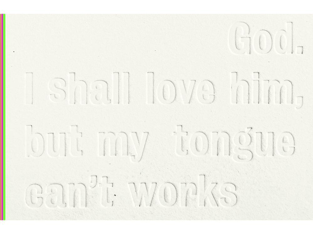 An extreme close-up of a blind-embossed page, cream on cream, with raised lettering catching the light. It reads "God, I shall love him, but my tongue can't works". A thin strip of fluorescent green, red and purple runs down the left edge.
